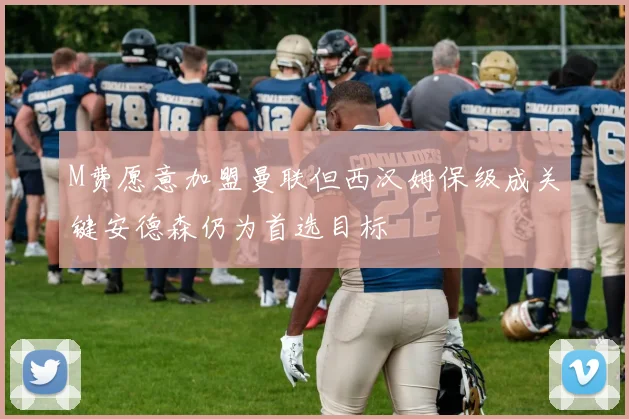 M费愿意加盟曼联但西汉姆保级成关键安德森仍为首选目标
