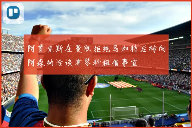 阿贾克斯在曼联拒绝乌加特后转向阿森纳洽谈津琴科租借事宜