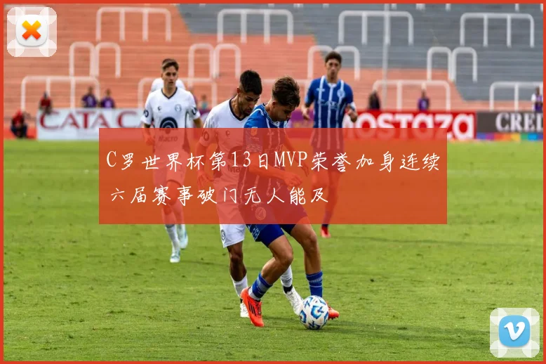 C罗世界杯第13日MVP荣誉加身连续六届赛事破门无人能及