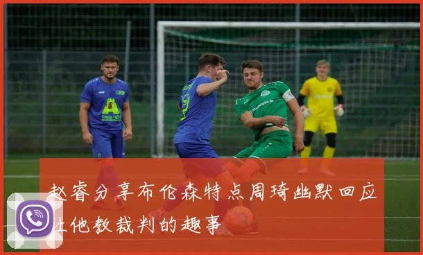 赵睿分享布伦森特点周琦幽默回应让他教裁判的趣事