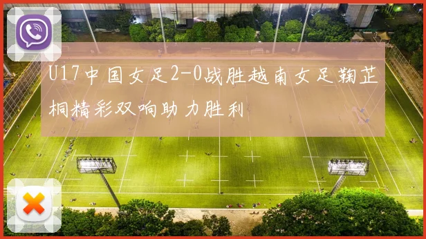 U17中国女足2-0战胜越南女足鞠芷桐精彩双响助力胜利