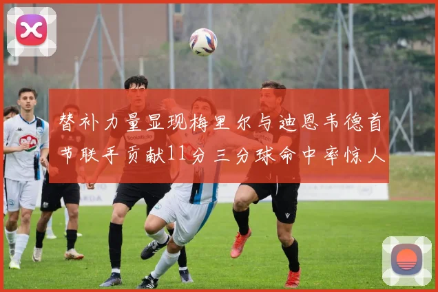 替补力量显现梅里尔与迪恩韦德首节联手贡献11分三分球命中率惊人