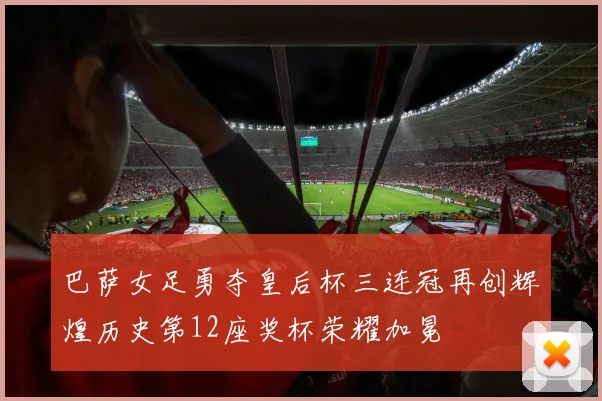 巴萨女足勇夺皇后杯三连冠再创辉煌历史第12座奖杯荣耀加冕