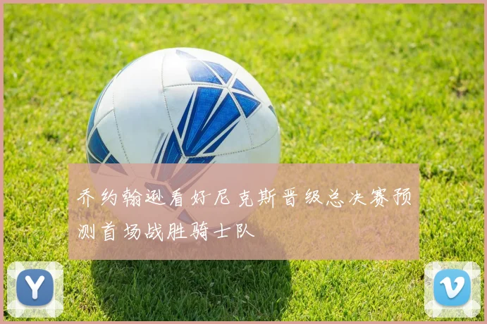 乔约翰逊看好尼克斯晋级总决赛预测首场战胜骑士队