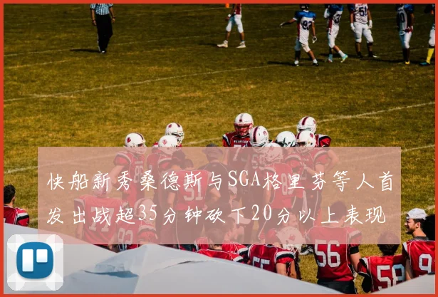 快船新秀桑德斯与SGA格里芬等人首发出战超35分钟砍下20分以上表现亮眼