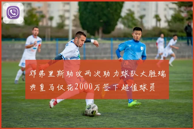 邓弗里斯助攻两次助力球队大胜瑞典皇马仅花2000万签下超值球员