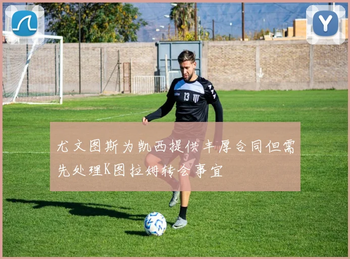 尤文图斯为凯西提供丰厚合同但需先处理K图拉姆转会事宜