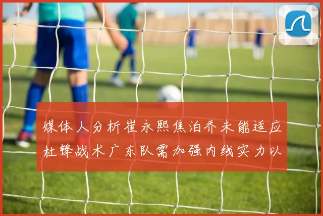 媒体人分析崔永熙焦泊乔未能适应杜锋战术广东队需加强内线实力以提升竞争力