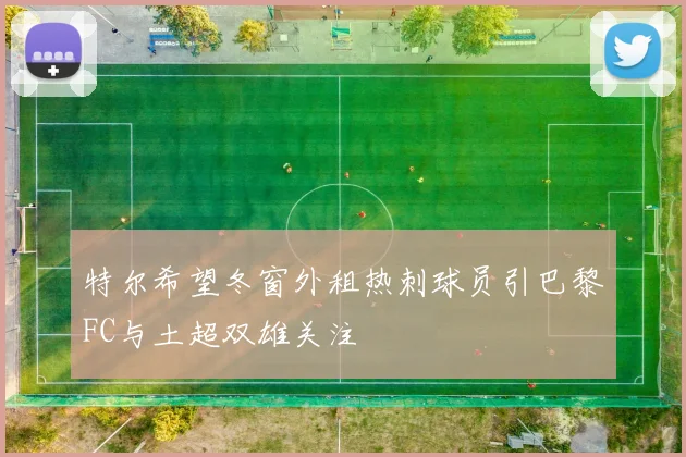 特尔希望冬窗外租热刺球员引巴黎FC与土超双雄关注