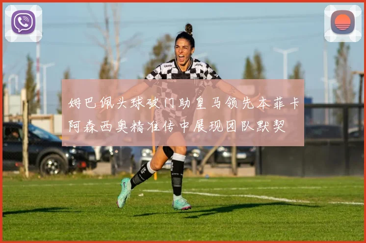 姆巴佩头球破门助皇马领先本菲卡阿森西奥精准传中展现团队默契