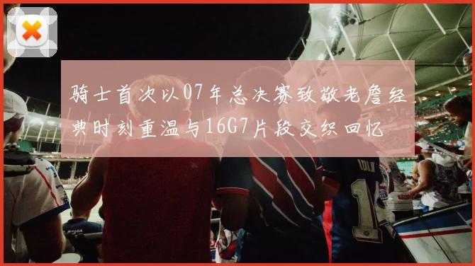 骑士首次以07年总决赛致敬老詹经典时刻重温与16G7片段交织回忆