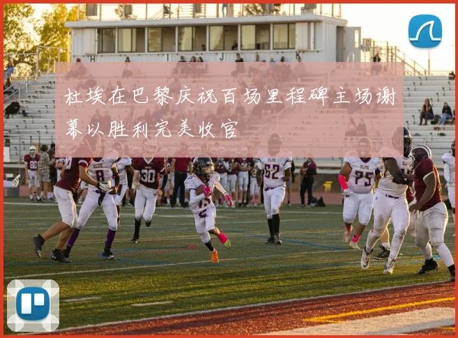 杜埃在巴黎庆祝百场里程碑主场谢幕以胜利完美收官