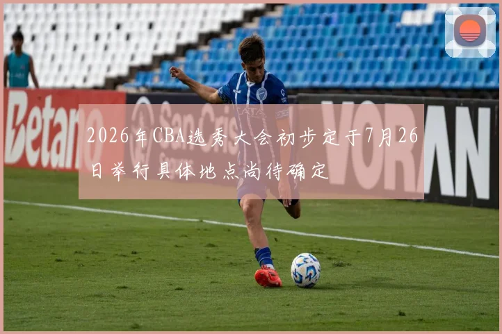 2026年CBA选秀大会初步定于7月26日举行具体地点尚待确定