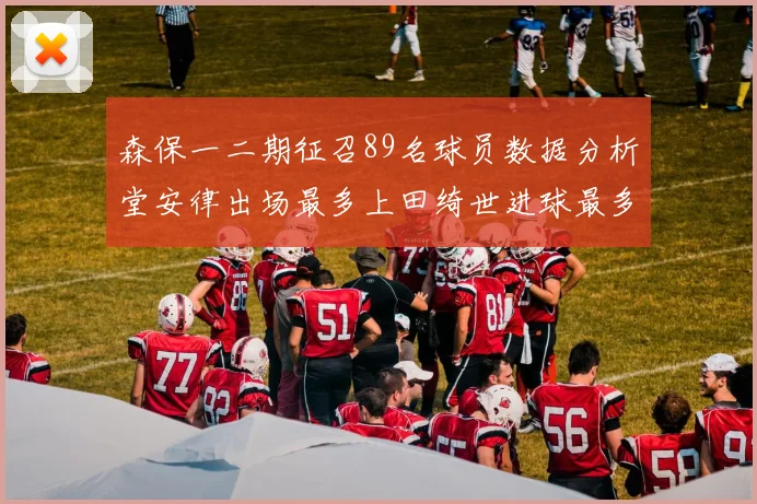 森保一二期征召89名球员数据分析堂安律出场最多上田绮世进球最多